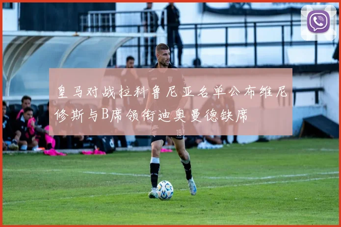 皇马对战拉科鲁尼亚名单公布维尼修斯与B席领衔迪奥曼德缺席