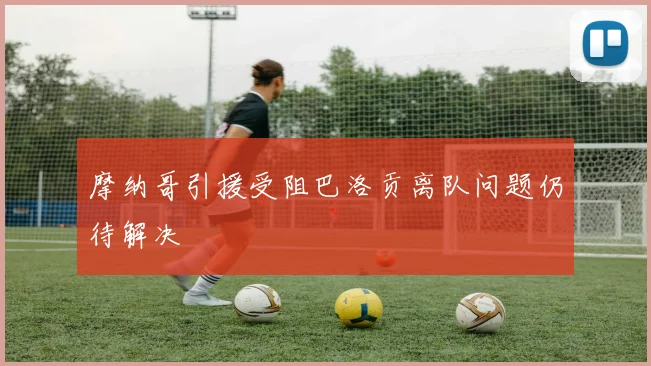 摩纳哥引援受阻巴洛贡离队问题仍待解决