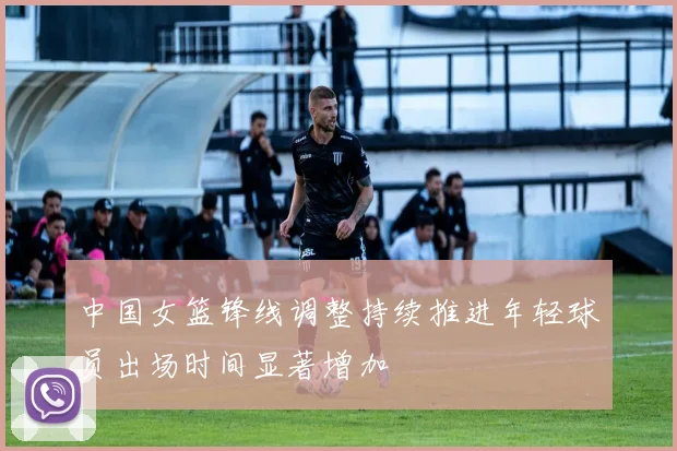 中国女篮锋线调整持续推进年轻球员出场时间显著增加