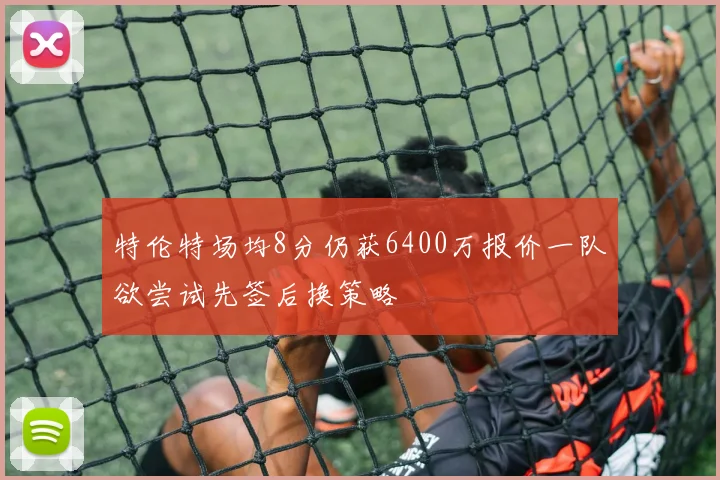 特伦特场均8分仍获6400万报价一队欲尝试先签后换策略