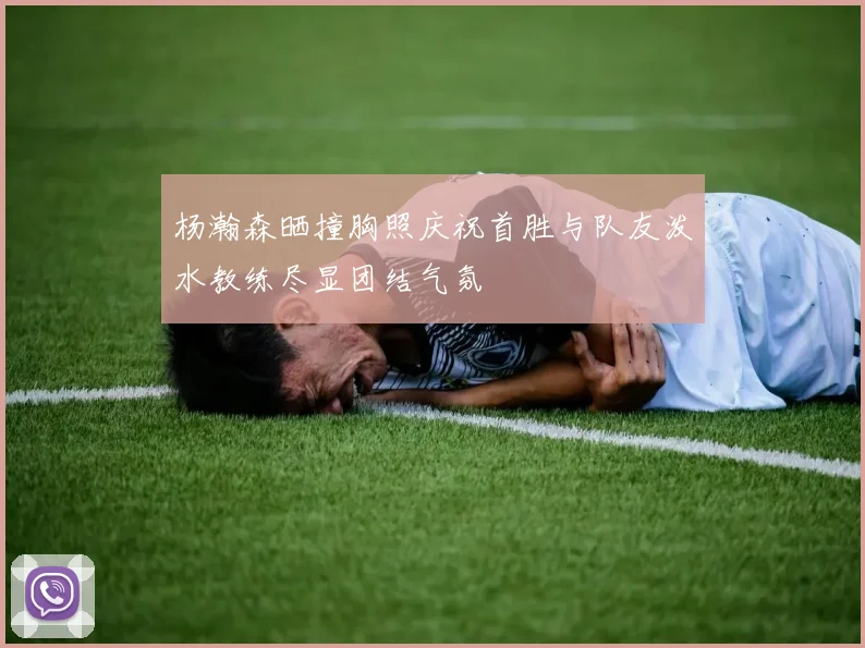 杨瀚森晒撞胸照庆祝首胜与队友泼水教练尽显团结气氛