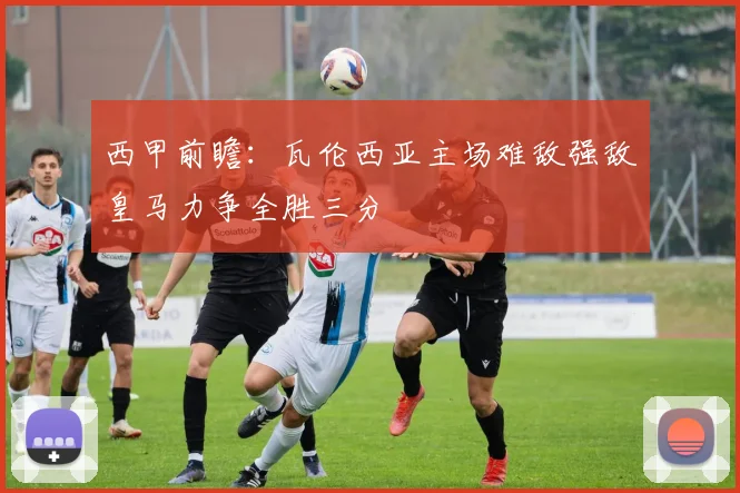 西甲前瞻：瓦伦西亚主场难敌强敌皇马力争全胜三分