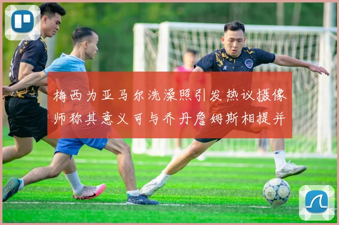 梅西为亚马尔洗澡照引发热议摄像师称其意义可与乔丹詹姆斯相提并论
